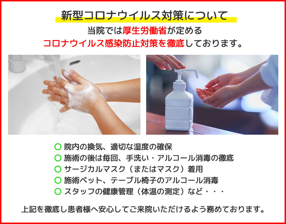 新型コロナウイルス対策について当院では厚生労働省が定めるコロナウイルス感染防止対策を徹底しております。 〇院内の換気、適切な湿度の確保 〇施術の後は毎回、手洗い・アルコール消毒の徹底 〇サージカルマスク（またはマスク）着用 〇施術ベット、テーブル椅子のアルコール消毒 〇スタッフの健康管理（体温の測定）など・・・上記を徹底し患者様へ安心してご来院いただけるよう務めております。